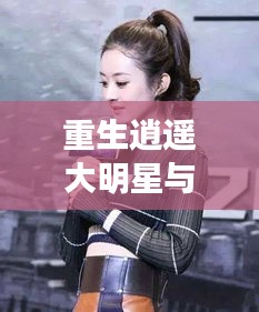 重生逍遥大明星与发型潮流,正反论述与平衡观点探讨