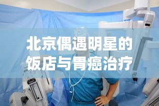 北京偶遇明星的饭店与胃癌治疗新进展