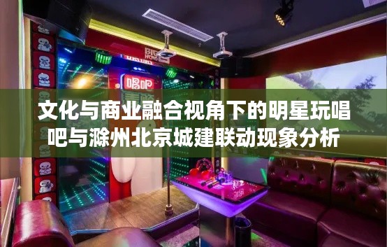 文化与商业融合视角下的明星玩唱吧与滁州北京城建联动现象分析