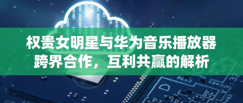 权贵女明星与华为音乐播放器跨界合作,互利共赢的解析
