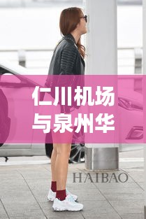 仁川机场与泉州华大片区,明星邂逅与区域发展的最新动态