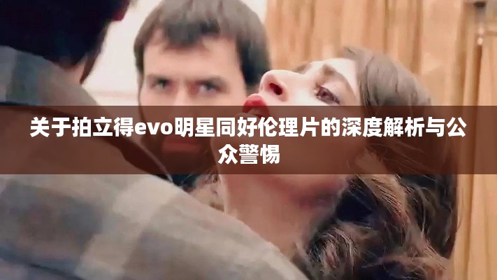 关于拍立得evo明星同好伦理片的深度解析与公众警惕