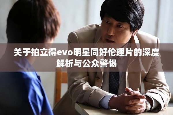 关于拍立得evo明星同好伦理片的深度解析与公众警惕