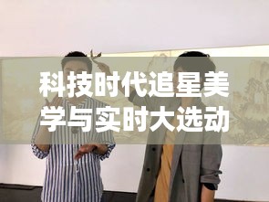 科技时代追星美学与实时大选动态揭秘,星踪大选尽在掌握!