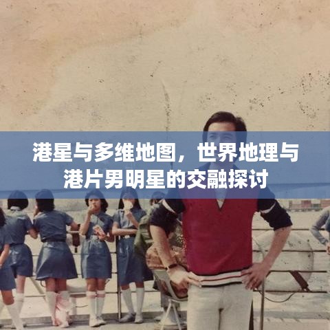 港星与多维地图,世界地理与港片男明星的交融探讨