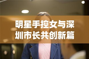 明星手控女与深圳市长共创新篇章