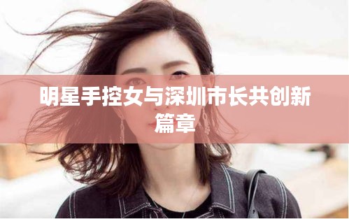 明星手控女与深圳市长共创新篇章