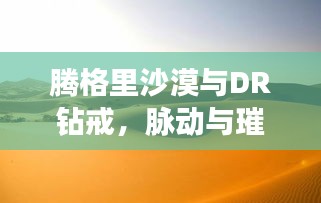 腾格里沙漠与DR钻戒,脉动与璀璨之旅