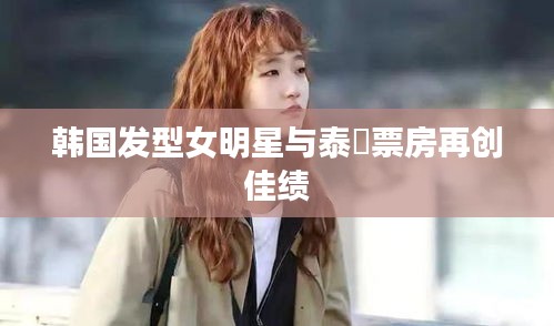 韩国发型女明星与泰囧票房再创佳绩