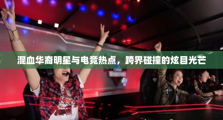混血华裔明星与电竞热点,跨界碰撞的炫目光芒
