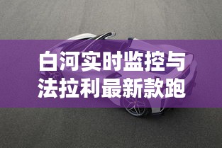 白河实时监控与法拉利最新款跑车,利弊分析与平衡探讨