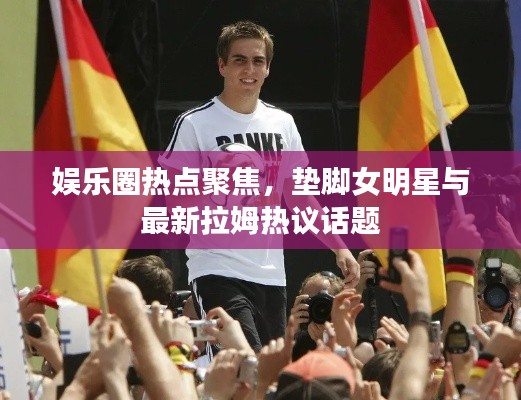 娱乐圈热点聚焦,垫脚女明星与最新拉姆热议话题