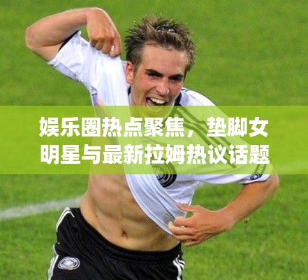 娱乐圈热点聚焦,垫脚女明星与最新拉姆热议话题