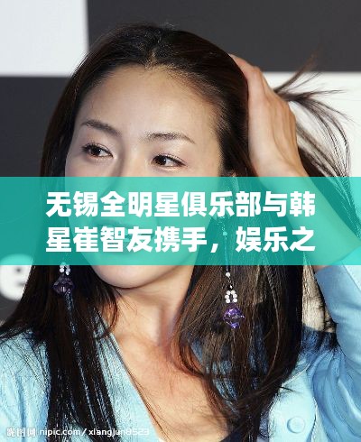 无锡全明星俱乐部与韩星崔智友携手,娱乐之光交汇时刻