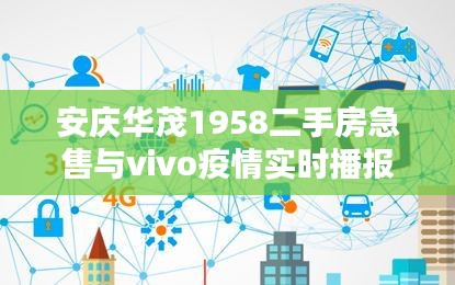 安庆华茂1958二手房急售与vivo疫情实时播报要点解析