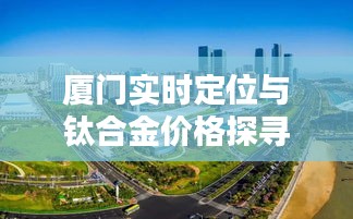 厦门实时定位与钛合金价格探寻