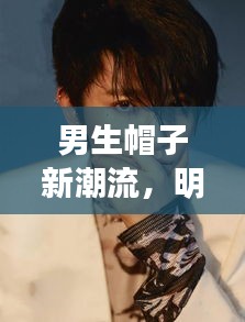 男生帽子新潮流,明星同款与齐短发的时尚碰撞