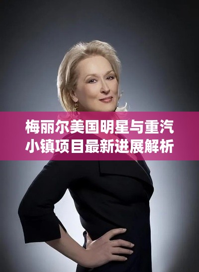 梅丽尔美国明星与重汽小镇项目最新进展解析